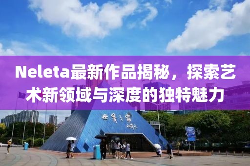 Neleta最新作品揭秘，探索藝術(shù)新領(lǐng)域與深度的獨(dú)特魅力
