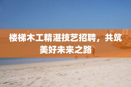 樓梯木工精湛技藝招聘，共筑美好未來之路