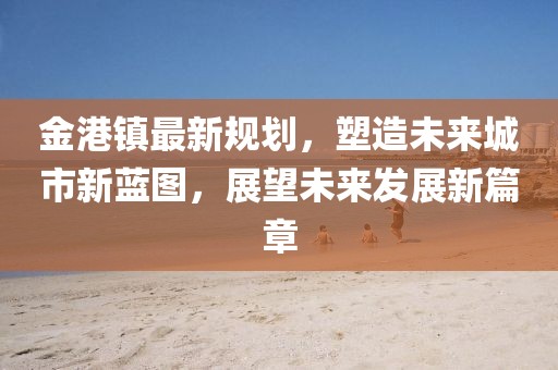 金港鎮(zhèn)最新規(guī)劃，塑造未來(lái)城市新藍(lán)圖，展望未來(lái)發(fā)展新篇章