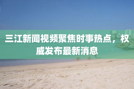 三江新聞視頻聚焦時(shí)事熱點(diǎn)，權(quán)威發(fā)布最新消息