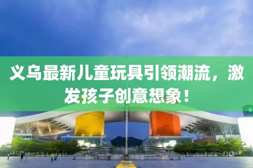 義烏最新兒童玩具引領潮流，激發(fā)孩子創(chuàng)意想象！