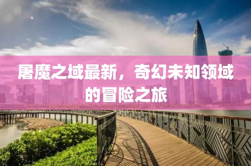 屠魔之域最新，奇幻未知領(lǐng)域的冒險之旅