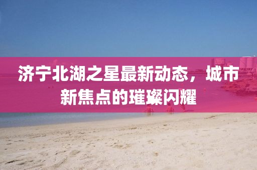 濟寧北湖之星最新動態(tài)，城市新焦點的璀璨閃耀