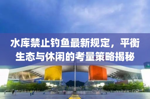 水庫禁止釣魚最新規(guī)定，平衡生態(tài)與休閑的考量策略揭秘