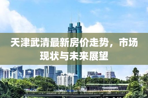 天津武清最新房價走勢，市場現(xiàn)狀與未來展望