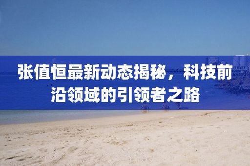 張值恒最新動(dòng)態(tài)揭秘，科技前沿領(lǐng)域的引領(lǐng)者之路