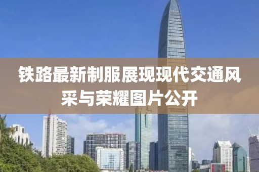鐵路最新制服展現(xiàn)現(xiàn)代交通風采與榮耀圖片公開