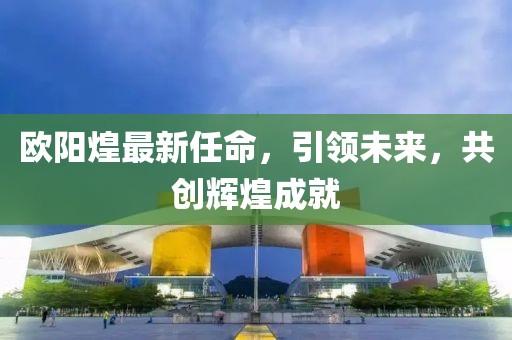 歐陽(yáng)煌最新任命，引領(lǐng)未來，共創(chuàng)輝煌成就