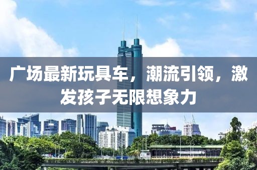 廣場最新玩具車，潮流引領(lǐng)，激發(fā)孩子無限想象力
