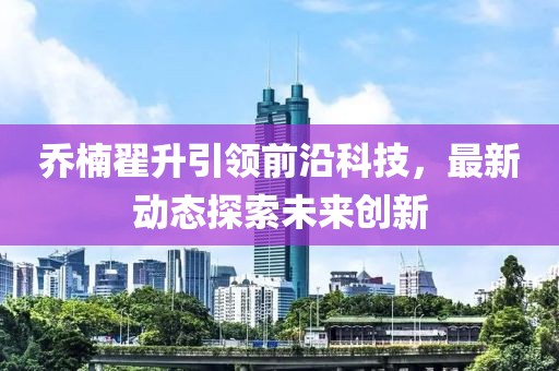 喬楠翟升引領(lǐng)前沿科技，最新動態(tài)探索未來創(chuàng)新