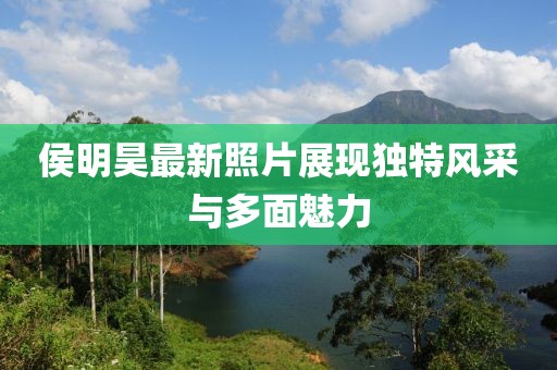 侯明昊最新照片展現(xiàn)獨特風(fēng)采與多面魅力