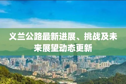 義蘭公路最新進(jìn)展、挑戰(zhàn)及未來(lái)展望動(dòng)態(tài)更新