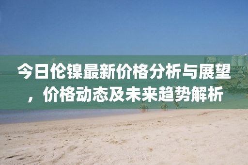 今日倫鎳最新價(jià)格分析與展望，價(jià)格動(dòng)態(tài)及未來(lái)趨勢(shì)解析