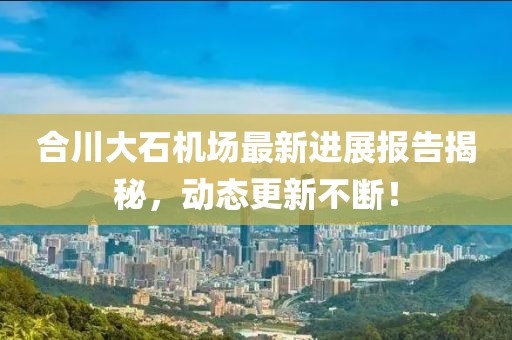 合川大石機(jī)場最新進(jìn)展報(bào)告揭秘，動態(tài)更新不斷！