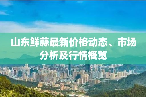 山東鮮蒜最新價(jià)格動態(tài)、市場分析及行情概覽
