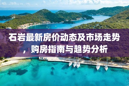 石巖最新房?jī)r(jià)動(dòng)態(tài)及市場(chǎng)走勢(shì)，購(gòu)房指南與趨勢(shì)分析