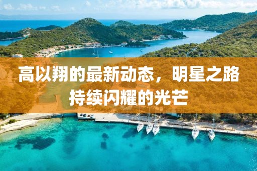 高以翔的最新動(dòng)態(tài)，明星之路持續(xù)閃耀的光芒