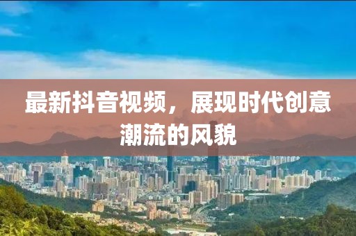 最新抖音視頻，展現(xiàn)時(shí)代創(chuàng)意潮流的風(fēng)貌