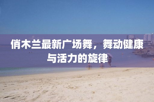 俏木蘭最新廣場舞，舞動健康與活力的旋律
