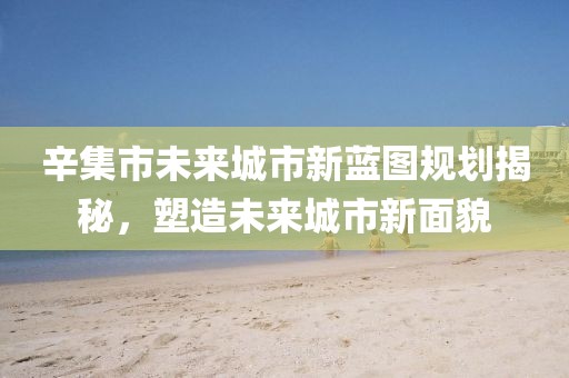 辛集市未來城市新藍(lán)圖規(guī)劃揭秘，塑造未來城市新面貌