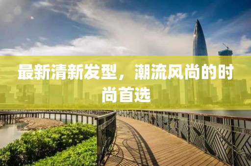 最新清新發(fā)型，潮流風(fēng)尚的時尚首選