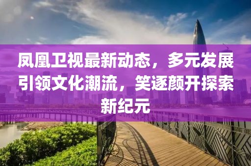 鳳凰衛(wèi)視最新動(dòng)態(tài)，多元發(fā)展引領(lǐng)文化潮流，笑逐顏開探索新紀(jì)元