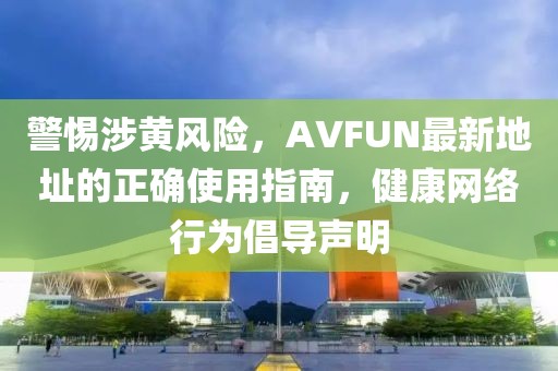 警惕涉黃風(fēng)險(xiǎn)，AVFUN最新地址的正確使用指南，健康網(wǎng)絡(luò)行為倡導(dǎo)聲明