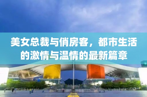 美女總裁與俏房客，都市生活的激情與溫情的最新篇章