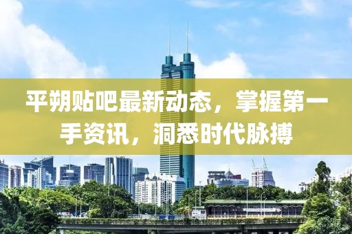 平朔貼吧最新動態(tài)，掌握第一手資訊，洞悉時代脈搏