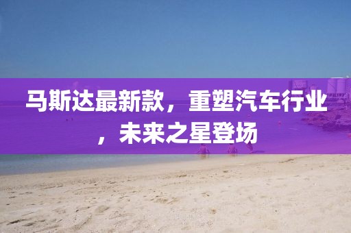 馬斯達最新款，重塑汽車行業(yè)，未來之星登場