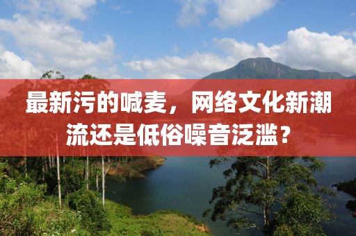 最新污的喊麥，網(wǎng)絡文化新潮流還是低俗噪音泛濫？