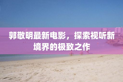 郭敬明最新電影，探索視聽新境界的極致之作
