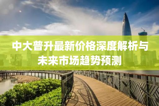 中大普升最新價(jià)格深度解析與未來市場(chǎng)趨勢(shì)預(yù)測(cè)
