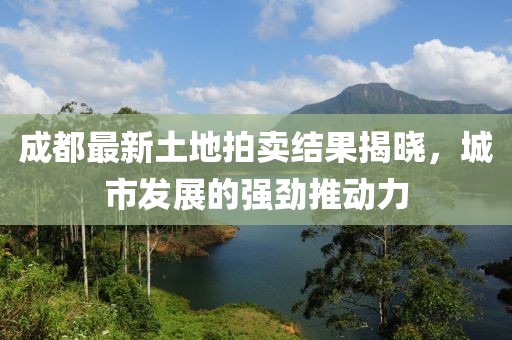 成都最新土地拍賣結(jié)果揭曉，城市發(fā)展的強(qiáng)勁推動(dòng)力