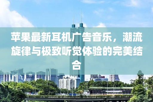 蘋果最新耳機(jī)廣告音樂，潮流旋律與極致聽覺體驗的完美結(jié)合
