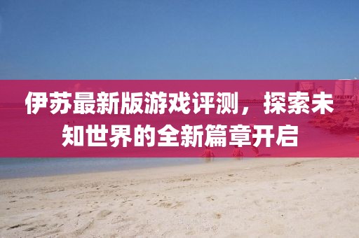 伊蘇最新版游戲評測，探索未知世界的全新篇章開啟