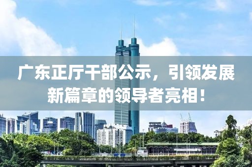 廣東正廳干部公示，引領(lǐng)發(fā)展新篇章的領(lǐng)導(dǎo)者亮相！