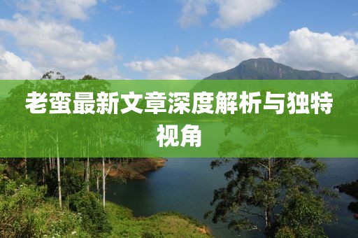 老蠻最新文章深度解析與獨特視角