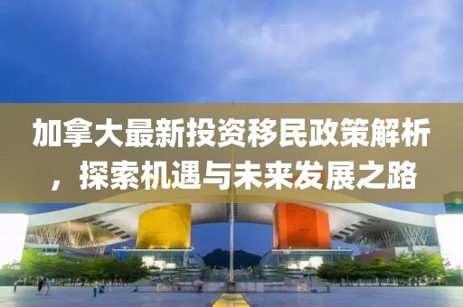 加拿大最新投資移民政策解析，探索機(jī)遇與未來(lái)發(fā)展之路