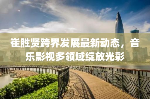 崔勝賢跨界發(fā)展最新動態(tài)，音樂影視多領域綻放光彩