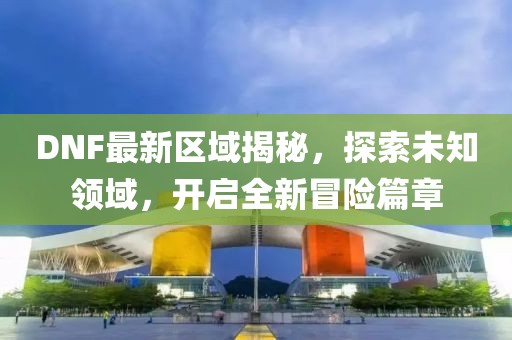DNF最新區(qū)域揭秘，探索未知領(lǐng)域，開(kāi)啟全新冒險(xiǎn)篇章