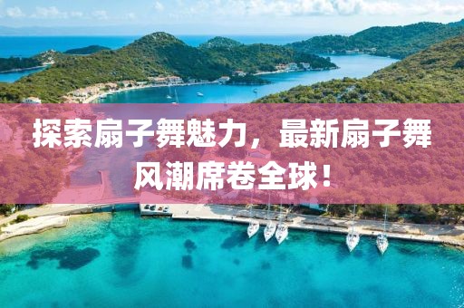 探索扇子舞魅力，最新扇子舞風(fēng)潮席卷全球！