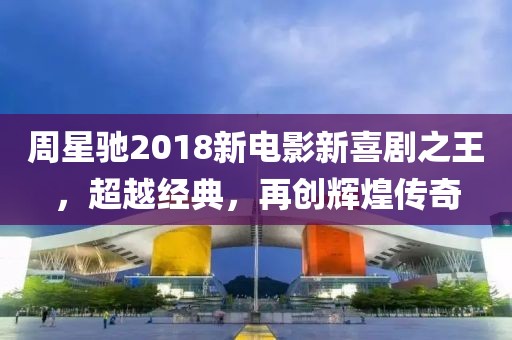 周星馳2018新電影新喜劇之王，超越經(jīng)典，再創(chuàng)輝煌傳奇