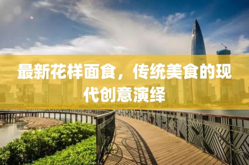 最新花樣面食，傳統(tǒng)美食的現(xiàn)代創(chuàng)意演繹