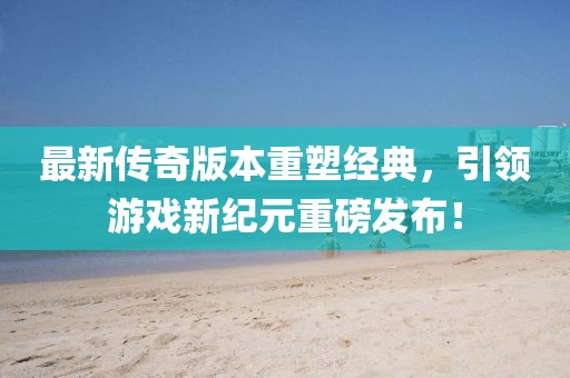 最新傳奇版本重塑經(jīng)典，引領(lǐng)游戲新紀元重磅發(fā)布！