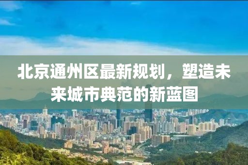 北京通州區(qū)最新規(guī)劃，塑造未來城市典范的新藍(lán)圖
