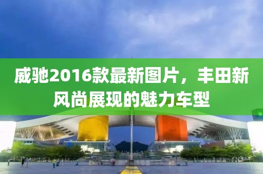 威馳2016款最新圖片，豐田新風(fēng)尚展現(xiàn)的魅力車(chē)型