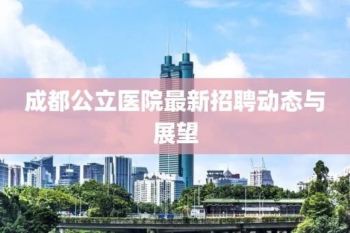 成都公立醫(yī)院最新招聘動(dòng)態(tài)與展望