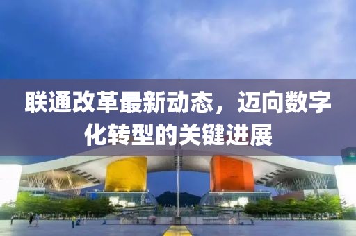 聯(lián)通改革最新動(dòng)態(tài)，邁向數(shù)字化轉(zhuǎn)型的關(guān)鍵進(jìn)展