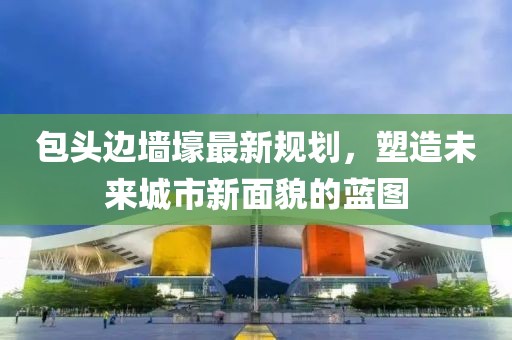 包頭邊墻壕最新規(guī)劃，塑造未來(lái)城市新面貌的藍(lán)圖